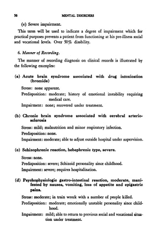 50                              MENTAL DISORDERS

       (e) Severe impairment.
  This term will be used to indicate a degree of impairment which for
practical purposes prevents a patient from functioning at his pre-illness social
and vocational levels. Over 50 % disability.

     6. Manner of Recording.
  The manner of recording diagnosis on clinical records is illustrated by
the following examples:

(a) Acute brain syndrome associated with drug intoxication
       (bromide)
       Stress: none apparent.
       Predisposition: moderate; history of emotional instability requiring
                       medical care.
       Impairment: none; recovered under treatment.

(b) Chronic brain syndrome associated with cerebral arterio-
       sclerosis
       Stress: mild; malnutrition and minor respiratory infection.
       Predisposition: none.
       Impairment: moderate; able to adjust outside hospital under supervision.

(c) Schizophrenic reaction, hebephrenic type, severe.
       Stress: none.
       Predisposition: severe; Schizoid personality since childhood.
       Impairment: severe; requires hospitalization.

(d) Psychophysiologic gastro-intestinal reaction, moderate, mani-
       fested by nausea, vomiting, loss of appetite and epigastric
       pains.
       Stress: moderate; in train wreck with a number of people killed.
       Predisposition: moderate; emotionally unstable personality since child-
                        hood.
       Impairment: mild; able to return to previous social and vocational situa-
                     tion under treatment.
 