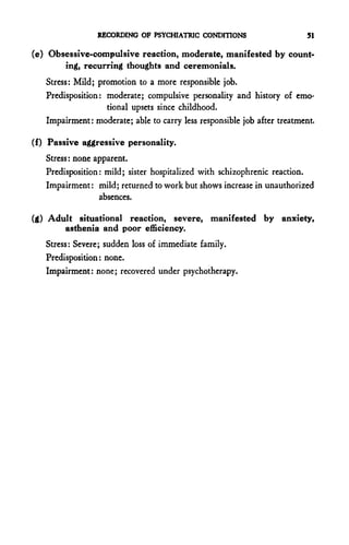 RECORDING OF PSYCHIATRIC CONDITIONS                       51

(e) Obsessive-compulsive reaction, moderate, manifested by count-
       ing, recurring thoughts and ceremonials.
   Stress: Mild; promotion to a more responsible job.
   Predisposition: moderate; compulsive personality and history of emo-
                   tional upsets since childhood.
   Impairment: moderate; able to carry less responsible job after treatment.

(f) Passive aggressive personality.
   Stress: none apparent.
   Predisposition: mild; sister hospitalized with schizophrenic reaction.
   Impairment: mild; returned to work but shows increase in unauthorized
                 absences.

(g) Adult situational reaction, severe, manifested by anxiety,
       asthenia and poor efficiency.
   Stress: Severe; sudden loss of immediate family.
   Predisposition: none.
   Impairment: none; recovered under psychotherapy.
 