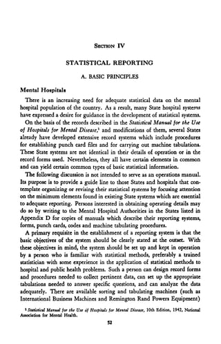 SECTION IV

                        STATISTICAL REPORTING

                                A. BASIC PRINCIPLES

Mental Hospitals
   There is an increasing need for adequate statistical data on the mental
hospital population of the country. As a result, many State hospital systems
have expressed a desire for guidance in the development of statistical systems.
   On the basis of the records described in the Statistical Manual for the Use
of Hospitals for Mental Disease,1 and modifications of them, several States
already have developed extensive record systems which include procedures
for establishing punch card files and for carrying out machine tabulations.
These State systems are not identical in their details of operation or in the
record forms used. Nevertheless, they all have certain elements in common
and can yield certain common types of basic statistical information.
   The following discussion is not intended to serve as an operations manual.
Its purpose is to provide a guide line to those States and hospitals that con-
template organizing or revising their statistical systems by focusing attention
on the minimum elements found in existing State systems which are essential
to adequate reporting. Persons interested in obtaining operating details may
do so by writing to the Mental Hospital Authorities in the States listed in
Appendix D for copies of manuals which describe their reporting systems,
forms, punch cards, codes and machine tabulating procedures.
   A primary requisite in the establishment of a reporting system is that the
basic objectives of the system should be clearly stated at the outset. With
these objectives in mind, the system should be set up and kept in operation
by a person who is familiar with statistical methods, preferably a trained
statistician with some experience in the application of statistical methods to
hospital and public health problems. Such a person can design record forms
and procedures needed to collect pertinent data, can set up the appropriate
tabulations needed to answer specific questions, and can analyze the data
adequately. There are available sorting and tabulating machines (such as
International Business Machines and Remington Rand Powers Equipment)
  1
    Statistical Manual for the Use of Hospitals for Mental Disease, 10th Edition, 1942, National
Association for Mental Health.
                                              52
 