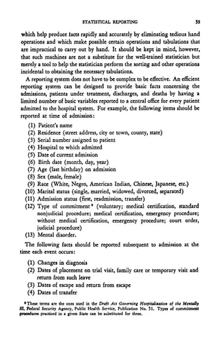 STATISTICAL REPORTING                                      53

which help produce tacts rapidly and accurately by eliminating tedious hand
operations and which make possible certain operations and tabulations that
are impractical to carry out by hand. It should be kept in mind, however,
that such machines arc not a substitute for the well-trained statistician but
merely a tool to help the statistician perform the sorting and other operations
incidental to obtaining the necessary tabulations.
  A reporting system does not have to be complex to be effective. An efficient
reporting system can be designed to provide basic facts concerning the
admissions, patients under treatment, discharges, and deaths by having a
limited number of basic variables reported to a central office for every patient
admitted to the hospital system. For example, the following items should be
reported at time of admission:
    (1) Patient's name
    (2) Residence (street address, city or town, county, state)
   (3) Serial number assigned to patient
   (4) Hospital to which admitted
   (5) Date of current admission
    (6) Birth date (month, day, year)
   (7) Age (last birthday) on admission
   (8) Sex (male, female)
   (9) Race (White, Negro, American Indian, Chinese, Japanese, etc.)
  (10) Marital status (single,-married, widowed, divorced, separated)
  (11) Admission status (first, readmission, transfer)
  (12) Type of commitment2 (voluntary; medical certification, standard
        nonjudicial procedure; medical certification, emergency procedure;
        without medical certification, emergency procedure; court order,
        judicial procedure)
  (13) Mental disorder.
  The following facts should be reported subsequent to admission at the
time each event occurs:
    (1) Changes in diagnosis
    (2) Dates of placement on trial visit, family care or temporary visit and
        return from such leave
    (3) Dates of escape and return from escape
    (4) Dates of transfer
    'These terms are the ones used in the Draft Act Governing Hospitalization of the Mentally
III, Federal Security Agency, Public Health Service, Publication No. 51. Types of commitment
procedures practiced in a given State can be substituted for these.
 