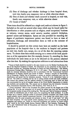54                                  MENTAL DISORDERS

     (5) Date of discharge and whether discharge is from hospital direct,
         trial visit, family care, temporary visit or while otherwise absent
     (6) Date of death and whether death occurred in hospital, on trial visit,
         family care, temporary visit, or while otherwise absent
     (7) Causes of death."
These items should be collected on a single card, such as is shown in figure 1.
Included on the card are several other items which may be found useful for
identification or other purposes such as religion, usual occupation,4 business
or industry, veteran status, social security number, patient's birthplace,
parents' names and birthplaces. Spaces arc also provided for recording the
degree of psychiatric impairment patient was found to have at time of
admission, discharge, and intermediate dates as well as the outcome of
hospitalization.
   It should be pointed out that certain basic facts are needed on the book
population of the hospital—that is, the residents in hospital and patients
on trial visit, family care, escape, etc.—as of the date the reporting system
starts. To obtain these facts entails carrying out a census of the book popula-
tion as of the appropriate date (for example, January 1), recording for these
individuals the same items as are to be obtained on the patients admitted
after that date. By making the appropriate additions to and subtractions from
   8
      Causes of death should be recorded in the same manner as on the Medical Certification Sec-
tion of the Standard Certificate of Death. For information on the completion of this section of
the death certificate see "Physicians Handbook on Death and Birth Registration/' 10th Edition,
Government Printing Office, Washington 25, D. C. (15 cents.) The classification of causes of
death for statistical tabulation should be done in accordance with the "International Statistical
Classification of Diseases, Injuries and Causes of Death." Volume I includes an Introduction,
List of Categories, Tabular List of Inclusions, a section on medical certification and rules for
classification, and special lists for tabulation purposes. Volume II is the Alphabetical Index to
the List. The index is a working tool for use in coding medical records and death certificates.
The manual also contains rules for uniform selection of underlying cause of death and three
lists recommended for use by all member nations of the World Health Organization in tabulat-
ing morbidity and mortality data. The manual can be obtained from the Columbia University
Press, International Documents Service, 2960 Broadway, New York 27, N. Y.
    * "Usual occupation" refers to the occupation the patient pursued for the longest part of his
working life. It is the one occupation out of several the patient may have had that accounted
for the greatest number of years of his working life. This item and "kind of business or industry"
are useful for identification and, if death occurs, for completing the death certificate. It is also
of some use in research, although studies of association between occupation and mental illness
would probably require detailed occupational histories. If the patient was retired prior to hos-
pitalization, enter his usual occupation and industry in items 12 and 13 and insert "ret" after
the usual occupation. For more specific details regarding terms to be used in the recording of
occupation and industry see "Guide for Reporting Occupation and Industry on Death Certifi-
cates" issued by the Public Health Service, National Office of Vital Statistics, Washington 25,
D. C., and "Alphabetical Index of Occupations and Industries," Bureau of the Census, Wash-
ington 25, D. C.
 
