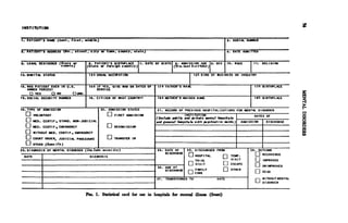 INSTITUTION

1. PATIENT'S NAME (La*t. tirmt. middle)                                                                         I 3. SERIAL NUMBER


2. PATIENT'S ADDRESS (No., afreet, city or torn, county, atate)                                                   4. DATE ADMITTED


5. LEGAL RESIDENCE (State or         I 6. PATIENT'S BIRTHPLACE   |7. DATE OF BIRTH) «. ADMISSION AGE |9. S E X 1 0 . RACE     I 1 1.   RELIGION
                    county)           (State or foreign country)                   (Yrm. la*t birthday)

12. MARITAL STATUS                     13 a USUAL OCCURAT ION                               |   I3b KIND OF BUSINESS OR INDUSTRY


14. WAS PATIENT EVER IN U.S.           143 IF YES. GIVE WAR OR DATES OF I 173 FATHER'S NAME                                     I7b BIRTHPLACE
    ARMED FORCES?                          SERVICE
        YES          NO        UNR
15. SOCIAL SECURITY NUMBER             16. CITIZEN OF WHAT COUNTRY?        lea MOTHER'S MAIDEN NAME                             18b BIRTHPLACE§


l». TYPE OF ADMISSION                        20. ADMISSION STATUS          21. RECORD OF PREVIOUS HOSPITALIZATIONS FOR MENTAL DISORDER
                                                   FIRST ADMISSION                        INSTITUTION                          DATES OF
        VOLUNTARY
                                                                          ( Include public and private mental hospitals
        MED. CERTIF., STAND. NON- JUDICIAL                                aid general hoapttala rith piychiatric ward* ) ADMISSION   DISCHARGEg
     MED. CERTIF., EMERGENCY                         READMISSION
        WITHOUT MED. CERTIF.. EMERGENCY
        COURT ORDER, JUDICIAL PROCEDURE              TRANSFER IN
        OTHER (Specify)
22. DIAGNOSIS OF MENTAL DISORDER (Include severity)                        23. DATE OF I 25. DISCHARGED FROM                I 26. OUTCOME
                                                                               DISCHARGE                                            RECOVERED
 DATE                                  DIAGNOSIS                                             HOSPITAL              TEMP.
                                                                                             TRIAL                 VISIT               IMPROVED
                                                                                              VISIT                ESCAPE
                                                                           24.AGE AT                                                   UNIMPROVED
                                                                                DISCHARGE    FAMILY                OTHER
                                                                                             CARE                                      DEAD

                                                                          27. TRANSFERRED TO               DATE                        WITHOUT MENTAL
                                                                                                                                       DISORDER


                                     Fro. 1. Statistical card for use in hospitals for mental illness (front)
 