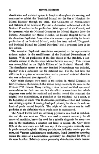 Ti                           MENTAL DISORDERS

classification and statistical system in hospitals throughout the country, and
continued to publish the "Statistical Manual for the Use of Hospitals for
Mental Diseases" through the years. The Committee on Nomenclature
and Statistics of the American Psychiatric Association collaborated with the
National Committee in this publication. With approval of the Council, and
by agreement with the National Committee for Mental Hygiene (now the
National Association for Mental Health), the Mental Hospital Service of
the American Psychiatric Association now assumes responsibility for future
publication of the Statistical Manual, which has been re-titled, "Diagnostic
and Statistical Manual for Mental Disorders," a f id is presented here in its
first edition.
   The American Psychiatric Association cooperated, as the representative
national society, in the establishment of the Standard Nomenclature of
Disease. With the publication of the first edition of the Standard, a con-
siderable revision in the Statistical Manual became necessary. This revision
was accomplished in the Eighth Edition of the Statistical Manual, 1934.
The classification system of the new Standard Nomenclature was included,
together with a condensed list for statistical use. For the first time the
difference in a system of nomenclature and a system of statistical classifica-
tion was underscored (see Appendix A).
   Only minor changes were made in the section on Mental Disorders in
later revisions of the Standard, this section being essentially the same in the
1933 and 1942 editions. Many teaching centers devised modified systems of
nomenclature for their own use, but the official nomenclature into which
diagnoses were coded for statistical and medical record files remained the
original 1933 nomenclature, as published in the Standard. As a result, at
the beginning of World War II, American psychiatry, civilian and military,
was utilizing a system of naming developed primarily for the needs and case
loads of public mental hospitals. The origin of this system was in itself
predictive of the difficulties which would soon be encountered.
   The Armed Forces faced an increasing psychiatric case load as mobiliza-
tion and the war went on. There was need to account accurately for all
causes of morbidity, hence the need for a suitable diagnosis for every case
seen by the psychiatrist, a situation not faced in civilian life. Only about
W% of the total cases seen fell into any of the categories ordinarily seen
in public mental hospitals. Military psychiatrists, induction station psychia-
trists, and Veterans Administration psychiatrists, found themselves operating
within the limits of a nomenclature specifically not designed for 9Q% of
the cases handled. Relatively minor personality disturbances, which became
 