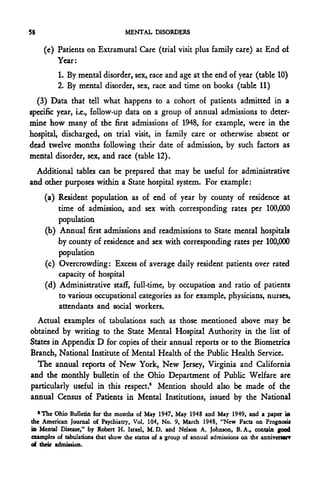 58                                MENTAL DISORDERS

     (c) Patients on Extramural Care (trial visit plus family care) at End of
         Year:
         1. By mental disorder, sex, race and age at the end of year (table 10)
         2. By mental disorder, sex, race and time on books (table 11)
  (3) Data that tell what happens to a cohort of patients admitted in a
specific year, i.e., follow-up data on a group of annual admissions to deter-
mine how many of the first admissions of 1948, for example, were in the
hospital, discharged, on trial visit, in family care or otherwise absent or
dead twelve months following their date of admission, by such factors as
mental disorder, sex, and race (table 12).
  Additional tables can be prepared that may be useful for administrative
and other purposes within a State hospital system. For example:
     (a) Resident population as of end of year by county of residence at
         time of admission, and sex with corresponding rates per 100,000
         population
     (b) Annual first admissions and readmissions to State mental hospitals
         by county of residence and sex with corresponding rates per 100,000
         population
     (c) Overcrowding: Excess of average daily resident patients over rated
         capacity of hospital
     (d) Administrative staff, full-time, by occupation and ratio of patients
         to various occupational categories as for example, physicians, nurses,
         attendants and social workers.
  Actual examples of tabulations such as those mentioned above may be
obtained by writing to the State Mental Hospital Authority in the list of
States in Appendix D for copies of their annual reports or to the Biometrics
Branch, National Institute of Mental Health of the Public Health Service.
  The annual reports of New York, New Jersey, Virginia and California
and the monthly bulletin of the Ohio Department of Public Welfare are
particularly useful in this respect.5 Mention should also be made of the
annual Census of Patients in Mental Institutions, issued by the National
   •The Ohio Bulletin for the months of May 1947, May 1948 and May 1949, and a paper in
the American Journal of Psychiatry, Vol. 104, No. 9, March 1948, "New Facts on Prognosis
in Mental Disease," by Robert H. Israel, M. D. and Nelson A. Johnson, B. A., contain good
examples of tabulations that show the status of a group of annual admissions on the anniversary
of their admission.
 