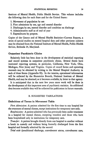 STATISTICAL REPORTING                            59


Institute of Mental Health, Public Health Service. This volume includes
the following data for each State and for the United States:
  1.   Movement of population by sex
  2.   First admissions by sex, age and mental disorder
  3.   Discharges by sex, mental disorder and condition on discharge
  4.   Administrative stafl as of end of year
  5.   Expenditures by purpose.
Copies of the Census and of Mental Health Statistics—Current Reports, a
series of special studies on mental hospital data and other pertinent subjects
may be obtained from the National Institute of Mental Health, Public Health
Service, Bethesda 14, Maryland.

Outpatient Psychiatric Clinics
  Relatively little has been done in the development of statistical reporting
and record systems in outpatient psychiatric clinics. Several States have
instituted reporting systems, in particular, California, New York, Ohio,
Michigan, New Jersey and Virginia. Copies of record forms and operating
manuals may be obtained by writing to the Mental Hospital Authority in
each of these States (Appendix D). In the interim, operational information
will be collected by the Biometrics Branch, National Institute of Mental
Health, and may be obtained, as it becomes available, by letter to that agency.
  It is anticipated that in the next few years more work will be done in
the development of this important area of psychiatric statistics. As additional
data become available they will be collected for publication in future manuals.


                      B. SUGGESTED TABULATIONS

Definitions of Terms in Movement Table
  First Admission: A patient admitted for the first time to any hospital for
the treatment of mental disease, except institutions for temporary care only.
  Readmission: A patient admitted who has previously been under treatment
in a hospital for mental disease, excepting transfers and those who have
been hospitalized only in institutions for temporary care.
  Transfer: A patient brought directly from one hospital to another without
a break in custody and without being formally discharged from the first
hospital and formally admitted by the second.
  Trial visit (conditional discharge, convalescent status, convalescent care,
 