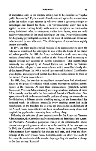 FOREWORD                                    Tii

 of importance only in the military setting, had to be classified as "Psycho-
pathic Personality." Psychosomatic disorders turned up in the nomenclature
under the various organ systems by whatever name a gastroenterologist or
cardiologist had devised for them. The "psychoneurotic label" had to be
applied to men reacting briefly with neurotic symptoms to considerable
stress; individuals who, as subsequent studies have shown, were not ordi-
narily psychoneurotic in the usual meaning of the term. No provision existed
for diagnosing psychological reactions to the stress of combat, and terms had
to be invented to meet this need. The official system of nomenclature rapidly
became untenable.
   In 1944, the Navy made a partial revision of its nomenclature to meet the
deficiencies mentioned, but attempted to stay within the limits of the Stand-
ard where possible. In 1945, the Army established a much more sweeping
revision, abandoning the basic outline of the Standard and attempting to
express present day concepts of mental disturbance. This nomenclature
eventually was adopted by all Armed Forces, and in 1946 the Veterans
Administration adopted a new nomenclature which resembled closely that
of the Armed Forces. In 1948, a revised International Statistical Classification
was adopted, and categorized mental disorders in rubrics similar to those of
the Armed Forces nomenclature.
   By 1948, then, the situation in psychiatric nomenclature had deteriorated
almost to the point of confusion which existed throughout medical nomen-
clature in the twenties. At least three nomenclatures (Standard, Armed
Forces, and Veterans Administration) were in general use, and none of them
fell accurately into line with the International Statistical Classification. One
agency found itself in the uncomfortable position of using one nomenclature
for clinical use, a different one for disability rating, and the International for
statistical work. In addition, practically every teaching center had made
modifications of the Standard for its own use and assorted modifications of
the Armed Forces nomenclature had been introduced into many clinics and
hospitals by psychiatrists returning from military duty.
   Following the adoption of new nomenclatures by the Army and Veterans
Administration, the Committee on Nomenclature and Statistics of the Ameri-
can Psychiatric Association postponed change in its recommended official
nomenclature pending some evidence as to the usability of the new systems.
In 1948, the Committee undertook to learn from the Army and Veterans
Administration how successful the changes had been, and what the short-
comings of the new systems were. Simultaneously, an effort was made to
determine the sentiments of the membership regarding the need for a change
in the then current Standard.
 