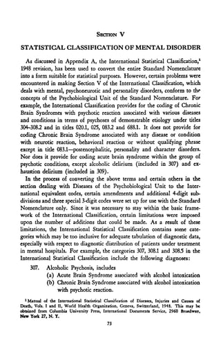 SECTION V

STATISTICAL CLASSIFICATION OF MENTAL DISORDER

  As discussed in Appendix A, the International Statistical Classification,1
1948 revision, has been used to convert the entire Standard Nomenclature
into a form suitable for statistical purposes. However, certain problems were
encountered in making Section V of the International Classification, which
deals with mental, psychoneurotic and personality disorders, conform to the
concepts of the Psychobiological Unit of the Standard Nomenclature. For
example, the International Classification provides for the coding of Chronic
Brain Syndromes with psychotic reaction associated with various diseases
and conditions in terms of psychoses of demonstrable etiology under titles
304-3082 and in titles 020.1, 025, 083.2 and 688.1. It does not provide for
coding Chronic Brain Syndrome associated with any disease or condition
with neurotic reaction, behavioral reaction or without qualifying phrase
except in tide 083.1—postencephalitic, personality and character disorders.
Nor docs it provide for coding acute brain syndrome within the group of
psychotic conditions, except alcoholic delirium (included in 307) and ex-
haustion delirium (included in 309).
  In the process of converting the above terms and certain others in the
section dealing with Diseases of the Psychobiological Unit to the Inter-
national equivalent codes, certain amendments and additional 4-digit sub-
divisions and three special 3-digit codes were set up for use with the Standard
Nomenclature only. Since it was necessary to stay within the basic frame-
work of the International Classification, certain limitations were imposed
upon the number of additions that could be made. As a result of these
limitations, the International Statistical Classification contains some cate-
gories which may be too inclusive for adequate tabulation of diagnostic data,
especially with respect to diagnostic distribution of patients under treatment
in mental hospitals. For example, the categories 307, 308.1 and 308.5 in the
International Statistical Classification include the following diagnoses:
     307.    Alcoholic Psychosis, includes
             (a) Acute Brain Syndrome associated with alcohol intoxication
             (b) Chronic Brain Syndrome associated with alcohol intoxication
                 with psychotic reaction.
  1
    Manual of the International Statistical Classification of Diseases, Injuries and Causes of
Death, Vols. I and II, World Health Organization, Geneva, Switzerland, 1948. This may be
obtained from Columbia University Press, International Documents Service, 2960 Broadway,
New York 27, N. Y.
                                             73
 