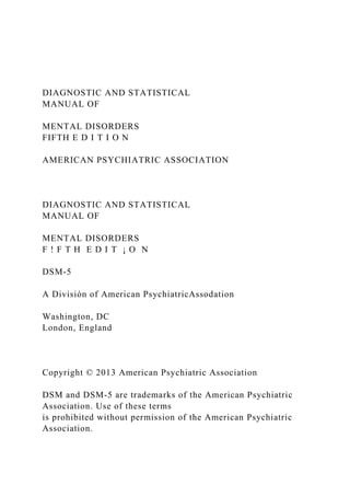 DIAGNOSTIC AND STATISTICAL
MANUAL OF
MENTAL DISORDERS
FIFTH E D I T I O N
AMERICAN PSYCHIATRIC ASSOCIATION
DIAGNOSTIC AND STATISTICAL
MANUAL OF
MENTAL DISORDERS
F ! F T H E D I T ¡ O N
DSM-5
A División of American PsychiatricAssodation
Washington, DC
London, England
Copyright © 2013 American Psychiatric Association
DSM and DSM-5 are trademarks of the American Psychiatric
Association. Use of these terms
is prohibited without permission of the American Psychiatric
Association.
 