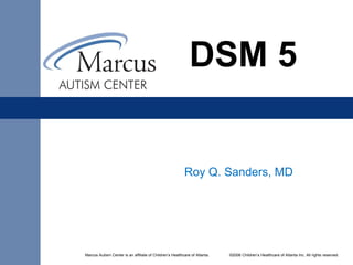 Marcus Autism Center is an affiliate of Children’s Healthcare of Atlanta. ©2006 Children’s Healthcare of Atlanta Inc. All rights reserved.
DSM 5
Roy Q. Sanders, MD
 