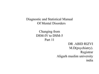 Diagnostic and Statistical Manual
Of Mental Disorders
Changing from
DSM-IV to DSM-5
Part 11
DR .ABID RIZVI
M.D(psychiatry).
Registrar
Aligarh muslim university
india
 