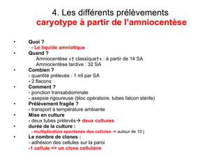 4. Les différents prélèvements   caryotype à partir de l’amniocentèse Quoi ? - Le liquide amniotique  Quand ?   Amniocentèse «  classique » : à partir de 14 SA Amniocentèse tardive : 32 SA Combien ?  - quantité prélevée : 1 ml par SA -  2 flacons Comment ? - ponction transabdominale - asepsie rigoureuse (bloc opératoire, tubes falcon stérile) Prélèvement fragile ? - transport à température ambiante Mise en culture - deux tubes prélevés    deux cultures durée de la culture :  - multiplication spontanée des cellules ->   autour de 10 j Le nombre de clones : - adhésion des cellules sur la paroi  - 1 cellule => un clone cellulaire 