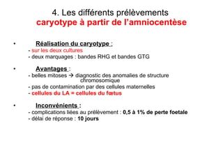 4. Les différents prélèvements   caryotype à partir de l’amniocentèse Réalisation du caryotype  : -  sur les deux cultures - deux marquages : bandes RHG et bandes GTG Avantages   :   - belles mitoses    diagnostic des anomalies de structure  chromosomique - pas de contamination par des cellules maternelles -  cellules du LA = cellules du fœtus Inconvénients  : - complications liées au prélèvement :  0,5 à 1% de perte foetale - délai de réponse :  10 jours 