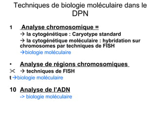 Techniques de biologie moléculaire dans le  DPN 1   Analyse chromosomique =    la cytogénétique :   Caryotype standard    la cytogénétique moléculaire : hybridation sur chromosomes par techniques de FISH  biologie moléculaire Analyse de régions chromosomiques     techniques de FISH   biologie moléculaire   Analyse de l’ADN -> biologie moléculaire 