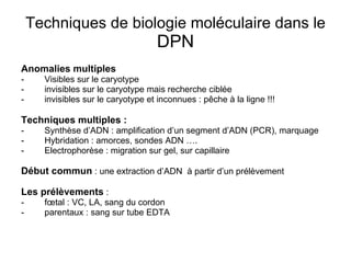 Techniques de biologie moléculaire dans le  DPN Anomalies multiples  Visibles sur le caryotype invisibles sur le caryotype mais recherche ciblée invisibles sur le caryotype et inconnues : pêche à la ligne !!!  Techniques multiples : Synthèse d’ADN : amplification d’un segment d’ADN (PCR), marquage Hybridation : amorces, sondes ADN …. Electrophorèse : migration sur gel, sur capillaire Début commun  : une extraction d’ADN  à partir d’un prélèvement Les prélèvements  : fœtal : VC, LA, sang du cordon parentaux : sang sur tube EDTA 