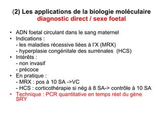 ( 2) Les applications de la biologie moléculaire  diagnostic direct / sexe foetal ADN foetal circulant dans le sang maternel Indications :  - les maladies récessive liées à l’X (MRX) - hyperplasie congénitale des surrénales  (HCS) Intérêts : - non invasif  - précoce  En pratique :  - MRX : pos à 10 SA ->VC - HCS : corticothérapie si nég à 8 SA-> contrôle à 10 SA Technique : PCR quantitative en temps réel du gène SRY 