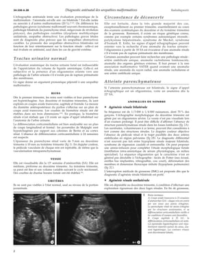 34-550-A-20 Diagnostic anténatal des uropathies malformatives Radiodiagnostic 
L’échographie anténatale tente une évaluation pronostique de la 
malformation : l’anomalie est-elle uni- ou bilatérale ? Est-elle isolée 
ou associée à d’autres malformations (20 %) ? [3]. On différencie les 
pathologies graves (syndrome malformatif souvent chromosomique, 
pathologie bilatérale du parenchyme rénal, mégavessie de révélation 
précoce), des pathologies curables (dysplasie multikystique 
unilatérale, uropathie obstructive). Les pathologies graves létales 
sont de diagnostic plus précoce que les uropathies obstructives 
curables. Le pronostic des uropathies obstructives bilatérales est 
fonction de leur retentissement sur la fonction rénale : celle-ci est 
mal évaluée en anténatal, sauf dans les cas de gravité extrême. 
Tractus urinaire normal 
L’évaluation anatomique du tractus urinaire foetal est indissociable 
de l’appréciation du volume de liquide amniotique. Celle-ci est 
subjective et la présence d’un oligoamnios oriente vers une 
pathologie de l’arbre urinaire s’il n’existe pas de rupture prématurée 
des membranes. 
Ce signe donne un argument pronostique péjoratif à une uropathie 
malformative. 
REINS 
Dès le premier trimestre, les reins sont visibles et leur parenchyme 
est hyperéchogène. Aux deuxième et troisième trimestres, ils sont 
explorés en coupes axiale transverse, sagittale et frontale. La mesure 
du diamètre antéropostérieur du pyélon s’effectue sur un plan de 
coupe axial transverse. Les courbes de biométrie rénale ont été 
établies dans ses trois dimensions [19]. En pratique, la biométrie 
rénale n’est réalisée que s’il existe un signe d’appel inhabituel sur 
l’anatomie de l’arbre urinaire. 
La différenciation corticomédullaire est bien analysable sur un plan 
de coupe longitudinal et frontal : les pyramides de Malpighi sont 
hypoéchogènes par rapport aux colonnes de Bertin et au cortex 
rénal. L’absence de différenciation corticomédullaire à 24 semaines 
est suspecte. 
L’épaisseur du parenchyme rénal varie de 5 mm au deuxième 
trimestre à 10 mm au troisième trimestre (fig 1). En doppler couleur, 
le pédicule vasculaire de chaque rein est repérable, de même que la 
vascularisation intraparenchymateuse. 
VESSIE 
Elle est visualisable dès la 13e semaine d’aménorrhée (SA). Elle est 
médiane, piriforme au deuxième trimestre. Au troisième trimestre, 
sa paroi est fine et son volume variable suivant le cycle mictionnel. 
Des courbes de diurèse horaire foetale ont été établies [6]. 
URETÈRES 
Ils ne sont pas visibles à l’état normal, sauf au niveau de la portion 
juxtarénale. 
Circonstance de découverte 
Elle est fortuite, dans la très grande majorité des cas, 
exceptionnellement au premier trimestre, essentiellement au cours 
des examens systématiques du deuxième et du troisième trimestres 
de la grossesse. Rarement, il existe un risque génétique connu, 
comme par exemple certains syndromes autosomiques récessifs : 
polykystose hépatorénale, syndrome de Meckel, syndrome 
d’Ivemark II. Enfin, les signes d’appel échographiques peuvent 
orienter vers la recherche d’une anomalie du tractus urinaire : 
l’oligoamnios à partir de 18 SA est évocateur d’une anomalie rénale 
s’il n’existe pas de rupture prématurée des membranes. 
Certaines anomalies peuvent faire rechercher une pathologie rénale : 
artère ombilicale unique, anomalie rachidienne lombosacrée, 
anomalie des organes génitaux externes. Il faut penser à la rare 
association malformative VATER quand existent une anomalie 
rénale, une anomalie du rayon radial, une anomalie rachidienne et 
une artère ombilicale unique. 
Atteinte parenchymateuse 
Si l’atteinte parenchymateuse est bilatérale, le signe d’appel 
échographique est un oligoamnios, voire un anamnios dès la 
22e SA. 
ANOMALIES DE NOMBRE 
¦ Agénésie rénale bilatérale 
Sa fréquence est de 1/3 000 à 1/4 000 naissances, dont 70 % des 
garçons. L’échographie morphologique du deuxième trimestre est 
gênée par un oligoamnios sévère. La vessie n’est pas visualisée lors 
d’un examen prolongé. Il peut être difficile d’affirmer l’absence de 
structure parenchymateuse rénale dans les fosses lombaires (fig 2A). 
Les surrénales, volumineuses à ce terme, peuvent être considérées à 
tort comme des structures rénales. Le doppler couleur objective 
l’absence de pédicule rénal et le trajet parallèle des deux artères 
ombilicales en région pelvienne (fig 2B). Le diagnostic différentiel 
n’est souvent pas fait entre hypoplasie rénale majeure bilatérale, 
syndrome de régression caudale et sirénomélie. On peut proposer 
une amnio-infusion pour compléter l’étude morphologique foetale 
(instillation intra-amniotique de sérum physiologique, en milieu 
spécialisé). La séquence oligoamnios qui le caractérise n’est en 
général pas décelable à l’échographie : faciès de Potter (nez écrasé, 
oreilles bas implantées, rétrognathie, cou court), déformation des 
membres et dimension thoracique réduite (hypoplasie pulmonaire) 
(fig 2C). 
L’interruption médicale de grossesse (IMG) est proposée dès que le 
diagnostic d’agénésie rénale bilatérale est porté. 
¦ Agénésie rénale unilatérale 
Elle est dépistable au deuxième trimestre, à condition d’effectuer une 
exploration rigoureuse des deux loges rénales. En fin de grossesse, 
1 Reins normaux. 
A. Coupe axiale transverse à 23 semaines 
d’aménorrhée (SA) : chaque rein est centré 
par son sinus aux parois échogènes. 
Le parenchyme rénal est moins échogène 
que les structures avoisinantes, et sa 
différenciation corticomédullaire visible si 
les conditions d’examen sont favorables. 
B. Coupe sagittale à 35 SA : la 
différenciation corticomédullaire est nette. 
Les pyramides hypoéchogènes sont régu-lièrement 
réparties autour du sinus, sou-vent 
hypotonique. Les contours rénaux 
sont discrètement lobulés. 
*A *B 
2 
 