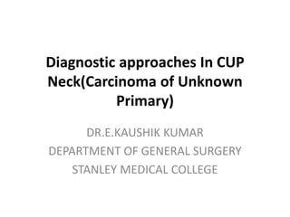 Diagnostic approaches In CUP
Neck(Carcinoma of Unknown
Primary)
DR.E.KAUSHIK KUMAR
DEPARTMENT OF GENERAL SURGERY
STANLEY MEDICAL COLLEGE
 