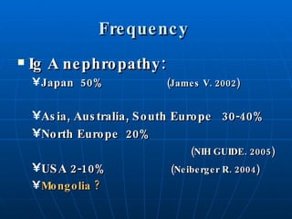 Frequency  Ig A   nephropathy: Japan  50%   (James V. 2002)   Asia, Australia, South Europe  30-40% North Europe  20%  (NIH GUIDE. 2005) USA 2-10%   (Neiberger R. 2004) Mongolia ? 