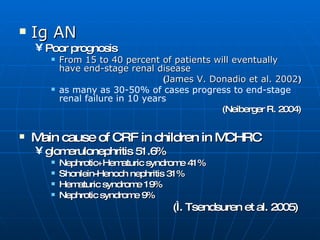 Ig AN   Poor prognosis  From 15 to 40 percent of patients will eventually have end-stage renal disease ( James V. Donadio et al. 2002 ) as many as 30-50% of cases progress to end-stage renal failure in 10 years (Neiberger R. 2004) Main cause of CRF in children in MCHRC  glomerulonephritis 51.6% Nephrotic+Hematuric syndrome 41% Shonlein-Henoch nephritis 31% Hematuric syndrome 19% Nephrotic syndrome 9%  (Ì. Tsendsuren et al. 2005)  