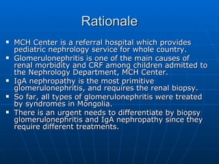 Rationale MCH Center is a referral hospital which provides pediatric nephrology service for whole country.  Glomerulonephritis is one of the main causes of renal morbidity and CRF among children admitted to the Nephrology Department, MCH Center. IgA nephropathy is the most primitive glomerulonephritis, and requires the renal biopsy. So far, all types of glomerulonephritis were treated by syndromes in Mongolia.  There is an urgent needs to differentiate by biopsy glomerulonephritis and IgA nephropathy since they require different treatments.  