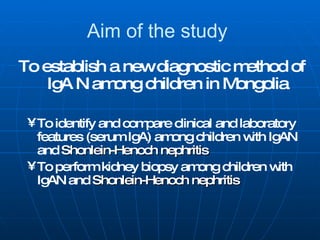 Aim of the study   To establish a new diagnostic method of IgA N among children in Mongolia To identify and compare clinical and laboratory features (serum IgA) among children with IgAN and  Shonlein-Henoch nephritis To perform kidney biopsy among children with IgAN and  Shonlein-Henoch nephritis 