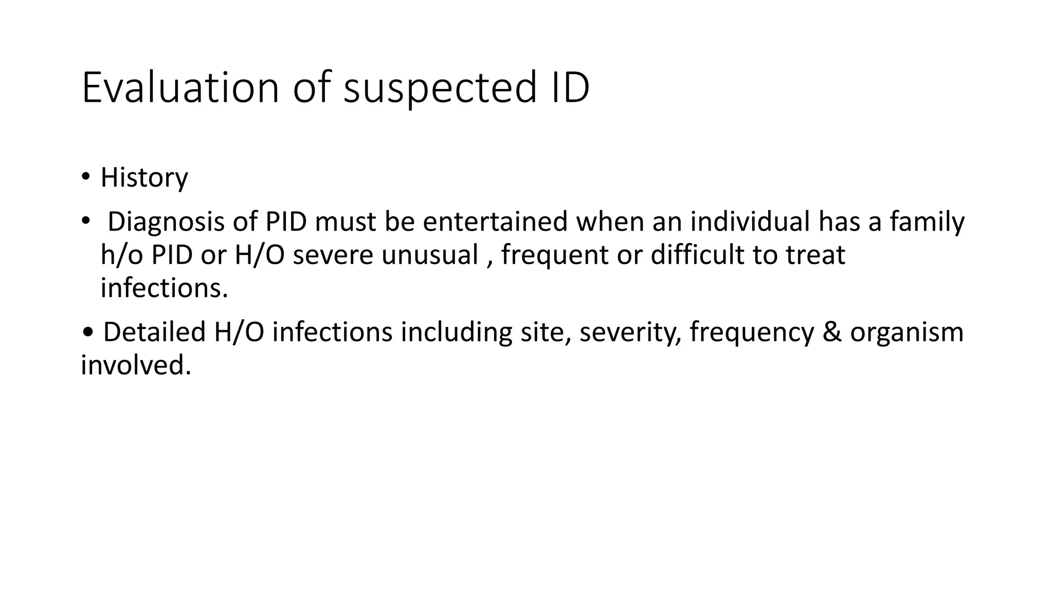 Evaluation of suspected ID
• History
• Diagnosis of PID must be entertained when an individual has a family
h/o PID or H/O severe unusual , frequent or difficult to treat
infections.
• Detailed H/O infections including site, severity, frequency & organism
involved.
 
