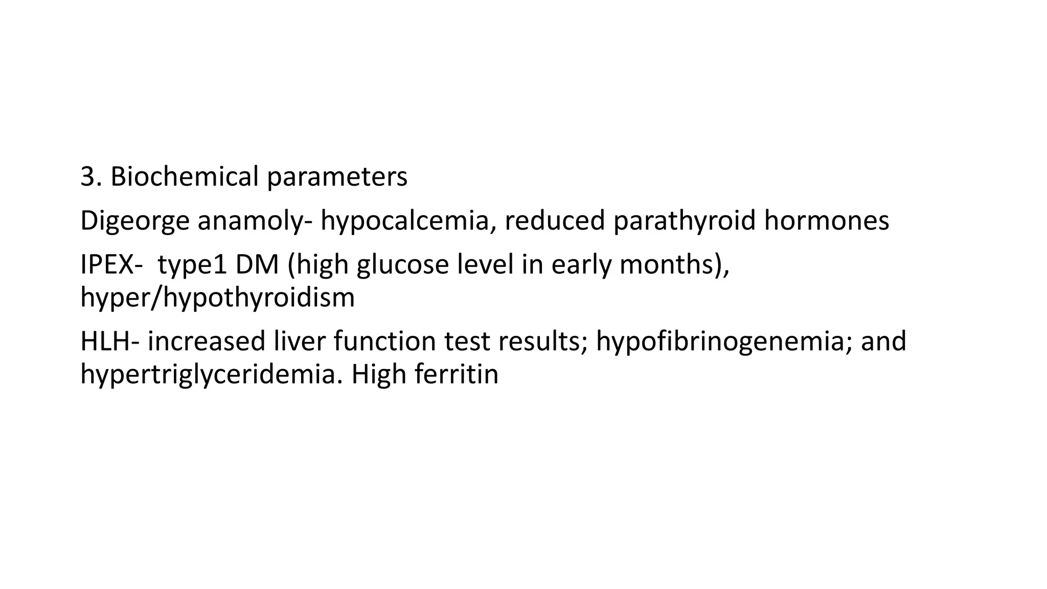 3. Biochemical parameters
Digeorge anamoly- hypocalcemia, reduced parathyroid hormones
IPEX- type1 DM (high glucose level in early months),
hyper/hypothyroidism
HLH- increased liver function test results; hypofibrinogenemia; and
hypertriglyceridemia. High ferritin
 