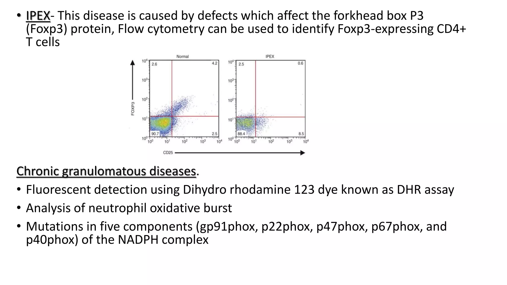 • IPEX- This disease is caused by defects which affect the forkhead box P3
(Foxp3) protein, Flow cytometry can be used to identify Foxp3-expressing CD4+
T cells
Chronic granulomatous diseases.
• Fluorescent detection using Dihydro rhodamine 123 dye known as DHR assay
• Analysis of neutrophil oxidative burst
• Mutations in five components (gp91phox, p22phox, p47phox, p67phox, and
p40phox) of the NADPH complex
 