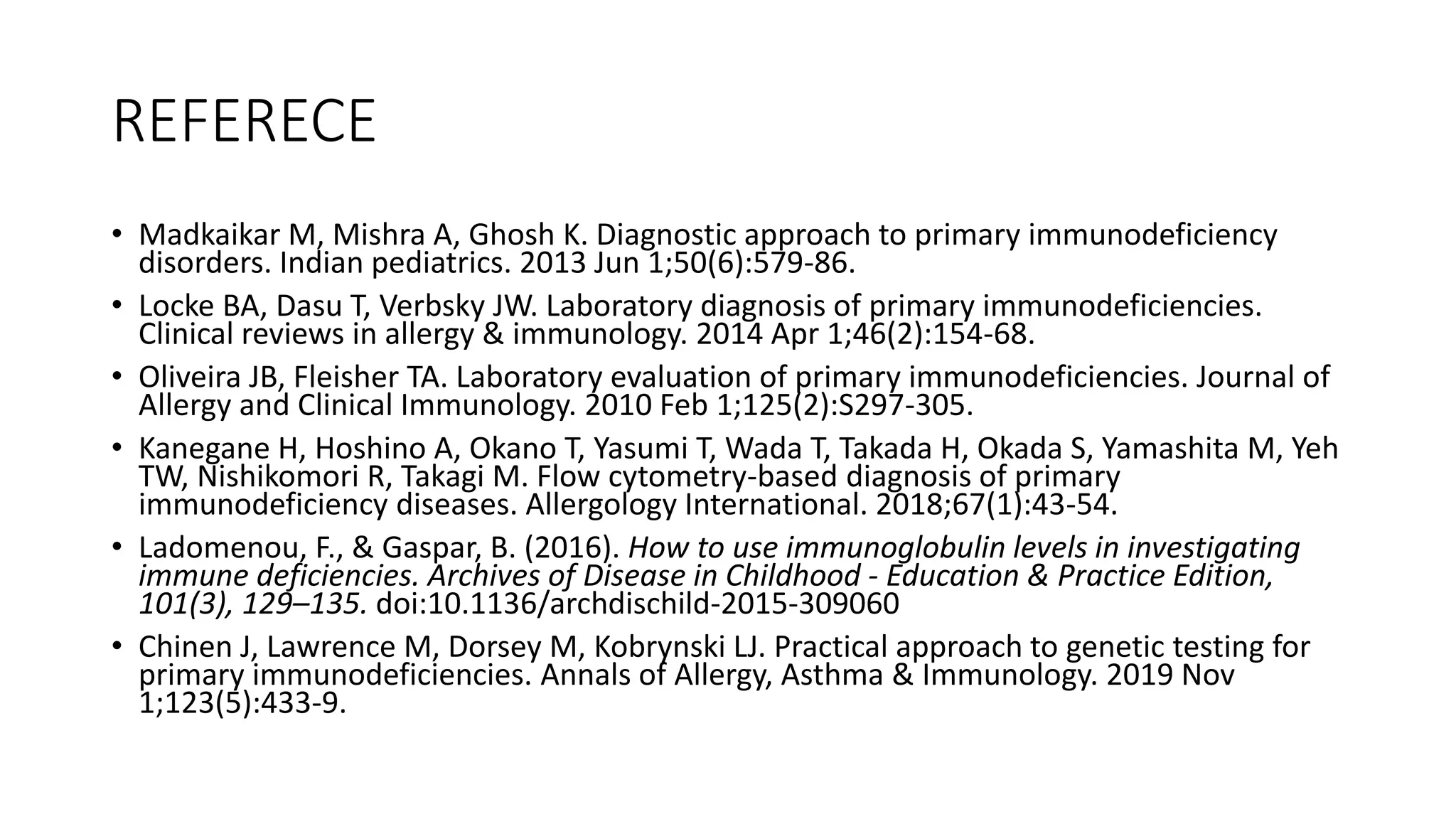 REFERECE
• Madkaikar M, Mishra A, Ghosh K. Diagnostic approach to primary immunodeficiency
disorders. Indian pediatrics. 2013 Jun 1;50(6):579-86.
• Locke BA, Dasu T, Verbsky JW. Laboratory diagnosis of primary immunodeficiencies.
Clinical reviews in allergy & immunology. 2014 Apr 1;46(2):154-68.
• Oliveira JB, Fleisher TA. Laboratory evaluation of primary immunodeficiencies. Journal of
Allergy and Clinical Immunology. 2010 Feb 1;125(2):S297-305.
• Kanegane H, Hoshino A, Okano T, Yasumi T, Wada T, Takada H, Okada S, Yamashita M, Yeh
TW, Nishikomori R, Takagi M. Flow cytometry-based diagnosis of primary
immunodeficiency diseases. Allergology International. 2018;67(1):43-54.
• Ladomenou, F., & Gaspar, B. (2016). How to use immunoglobulin levels in investigating
immune deficiencies. Archives of Disease in Childhood - Education & Practice Edition,
101(3), 129–135. doi:10.1136/archdischild-2015-309060
• Chinen J, Lawrence M, Dorsey M, Kobrynski LJ. Practical approach to genetic testing for
primary immunodeficiencies. Annals of Allergy, Asthma & Immunology. 2019 Nov
1;123(5):433-9.
 