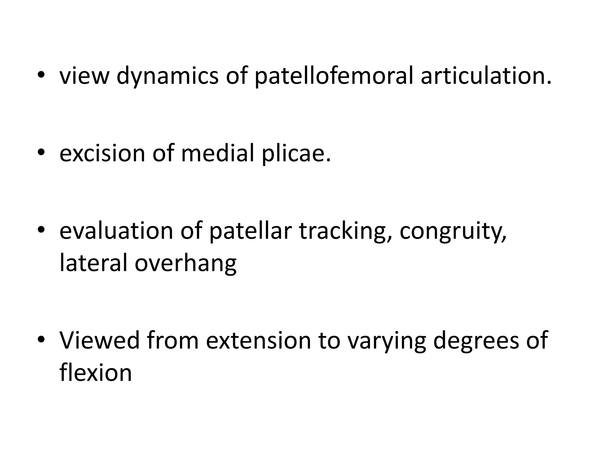 • view dynamics of patellofemoral articulation.
• excision of medial plicae.
• evaluation of patellar tracking, congruity,
lateral overhang
• Viewed from extension to varying degrees of
flexion
 