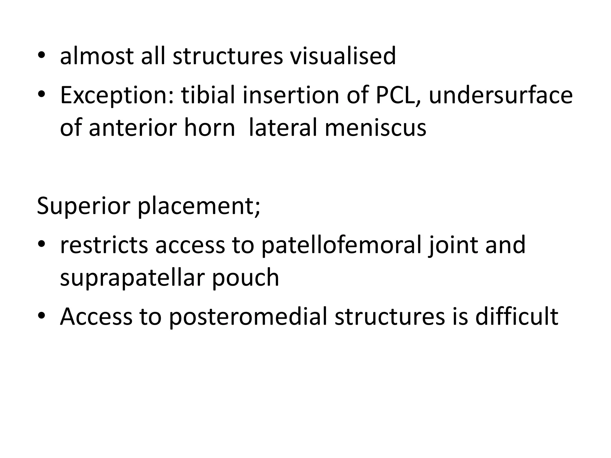• almost all structures visualised
• Exception: tibial insertion of PCL, undersurface
of anterior horn lateral meniscus
Superior placement;
• restricts access to patellofemoral joint and
suprapatellar pouch
• Access to posteromedial structures is difficult
 