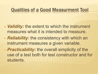 Qualities of a Good Measurment Tool
 Validity: the extent to which the instrument
measures what it is intended to measure.
 Reliability: the consistency with which an
instrument measures a given variable.
 Practicability: the overall simplicity of the
use of a test both for test constructor and for
students.
 