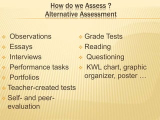 How do we Assess ?
Alternative Assessment
 Observations
 Essays
 Interviews
 Performance tasks
 Portfolios
 Teacher-created tests
 Self- and peer-
evaluation
 Grade Tests
 Reading
 Questioning
 KWL chart, graphic
organizer, poster …
 