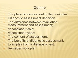 Outline
1. The place of assessment in the curriculm
2. Diagnostic assessment definition
3. The difference between evaluation,
measurement and assessment;
4. Assessment tools;
5. Assessment types;
6. The content of assessment;
7. The benefits of diagnostic assessment;
8. Examples from a diagnostic test;
9. Remedial work plan
 