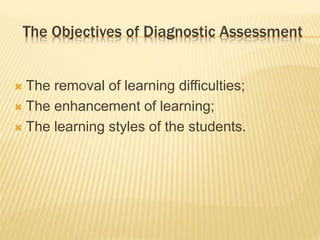 The Objectives of Diagnostic Assessment
 The removal of learning difficulties;
 The enhancement of learning;
 The learning styles of the students.
 