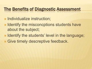  Individualize instruction;
 Identify the misconcptions students have
about the subject;
 Identify the students’ level in the language;
 Give timely descreptive feedback.
The Benefits of Diagnostic Assessment
 