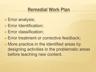 Remedial Work Plan
 Error analysis;
 Error Identification;
 Error classification;
 Error treatment or corrective feedback;
 More practice in the identified areas by
designing activities in the problematic areas
before teaching new content.
 