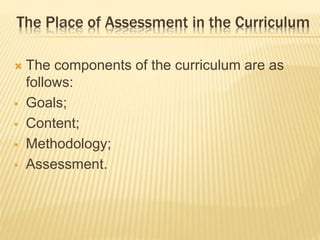 The Place of Assessment in the Curriculum
 The components of the curriculum are as
follows:
 Goals;
 Content;
 Methodology;
 Assessment.
 