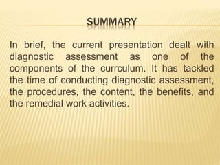 SUMMARY
In brief, the current presentation dealt with
diagnostic assessment as one of the
components of the currculum. It has tackled
the time of conducting diagnostic assessment,
the procedures, the content, the benefits, and
the remedial work activities.
 