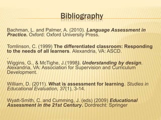 Bibliography
Bachman, L. and Palmer, A. (2010). Language Assessment in
Practice. Oxford: Oxford University Press.
Tomlinson, C. (1999) The differentiated classroom: Responding
to the needs of all learners. Alexandria, VA: ASCD.
.
Wiggins, G., & McTighe, J.(1998). Understanding by design.
Alexandria, VA: Association for Supervision and Curriculum
Development.
William, D. (2011). What is assessment for learning. Studies in
Educational Evaluation, 37(1), 3-14.
Wyatt-Smith, C. and Cumming, J. (eds) (2009) Educational
Assessment in the 21st Century. Dordrecht: Springer
 