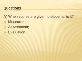 Questions
A) When scores are given to students, is it?
1) Measurement;
2) Assessment;
3) Evaluation.
 