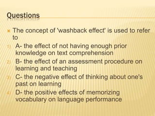 Questions
 The concept of 'washback effect' is used to refer
to
1) A- the effect of not having enough prior
knowledge on text comprehension
2) B- the effect of an assessment procedure on
learning and teaching
3) C- the negative effect of thinking about one's
past on learning
4) D- the positive effects of memorizing
vocabulary on language performance
 
