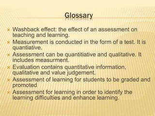 Glossary
 Washback effect: the effect of an assessment on
teaching and learning.
 Measurement is conducted in the form of a test. It is
quantiative.
 Assessment can be quantitiative and qualitative. It
includes measurment.
 Evaluation contains quantitative information,
qualitative and value judgement.
 Assessment of learning for students to be graded and
promoted
 Assessment for learning in order to identify the
learning difficulties and enhance learning.
 