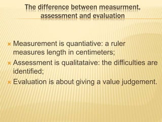 The difference between measurment,
assessment and evaluation
 Measurement is quantiative: a ruler
measures length in centimeters;
 Assessment is qualitataive: the difficulties are
identified;
 Evaluation is about giving a value judgement.
 