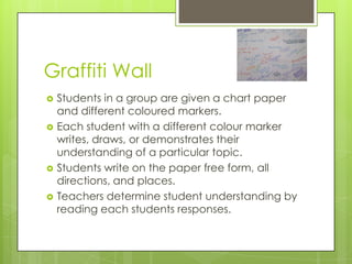 Graffiti Wall
   Students in a group are given a chart paper
    and different coloured markers.
   Each student with a different colour marker
    writes, draws, or demonstrates their
    understanding of a particular topic.
   Students write on the paper free form, all
    directions, and places.
   Teachers determine student understanding by
    reading each students responses.
 