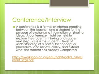 Conference/Interview
   A conference is a formal or informal meeting
    between the teacher and a student for the
    purpose of exchanging information or sharing
    ideas. A conference might be held to
    explore the student’s thinking and suggest
    next steps; assess the student’s level of
    understanding of a particular concept or
    procedure; and review, clarify, and extend
    what the student has already Completed

http://eworkshop.on.ca/edu/pdf/Mod21_assess
ment_strgs.pdf
 