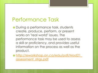 Performance Task
 During   a performance task, students
  create, produce, perform, or present
  works on "real world" issues. The
  performance task may be used to assess
  a skill or proficiency, and provides useful
  information on the process as well as the
  product.
 http://eworkshop.on.ca/edu/pdf/Mod21_
  assessment_strgs.pdf
 