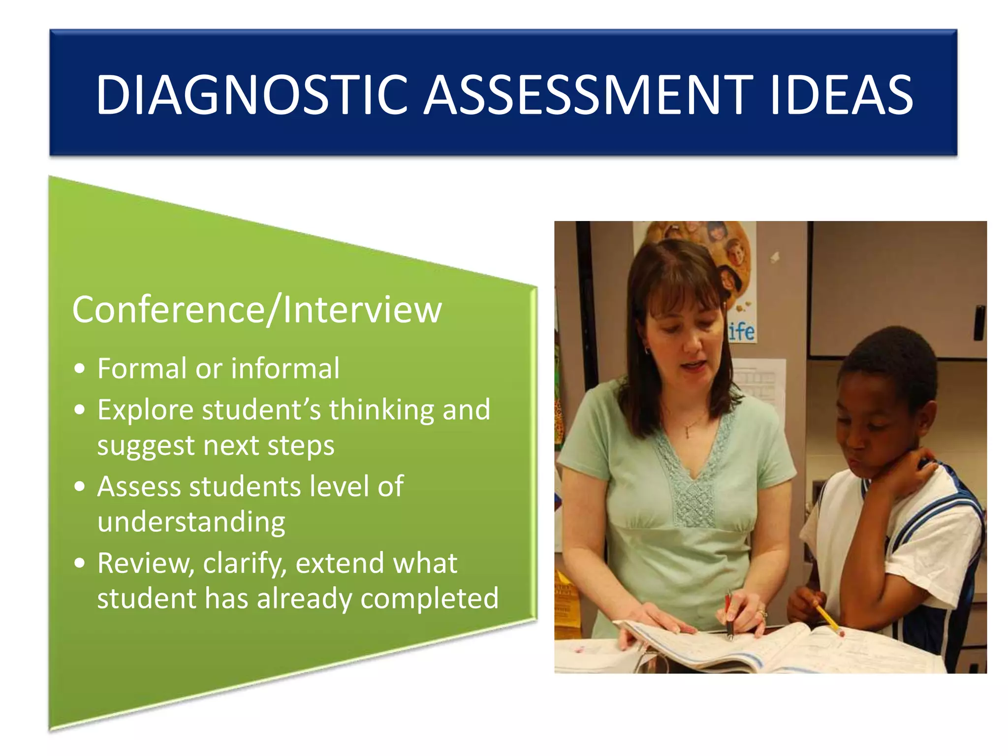 DIAGNOSTIC ASSESSMENT IDEAS

Conference/Interview
• Formal or informal
• Explore student’s thinking and
suggest next steps
• Assess students level of
understanding
• Review, clarify, extend what
student has already completed

 