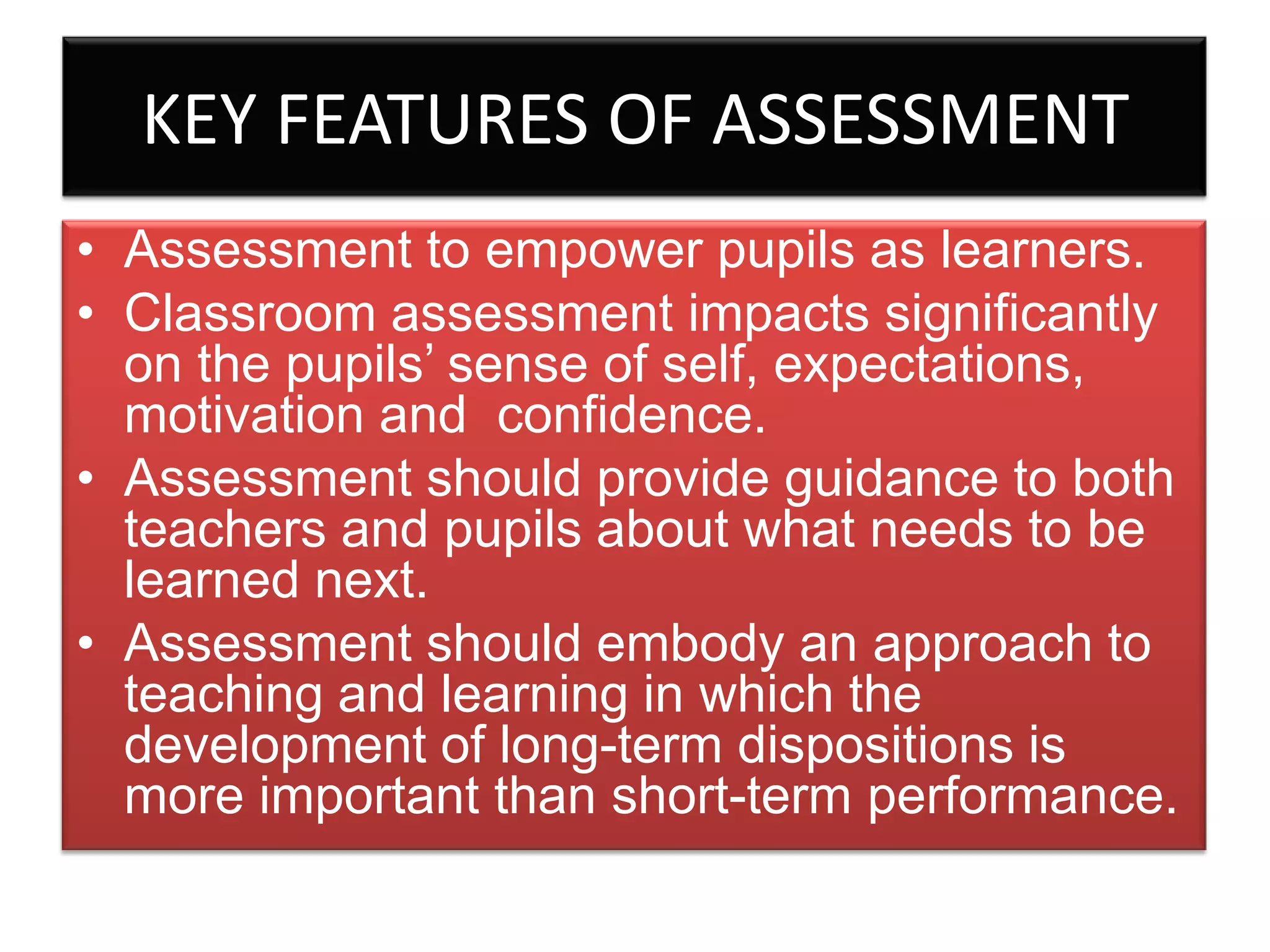 KEY FEATURES OF ASSESSMENT
• Assessment to empower pupils as learners.
• Classroom assessment impacts significantly
on the pupils’ sense of self, expectations,
motivation and confidence.
• Assessment should provide guidance to both
teachers and pupils about what needs to be
learned next.
• Assessment should embody an approach to
teaching and learning in which the
development of long-term dispositions is
more important than short-term performance.

 