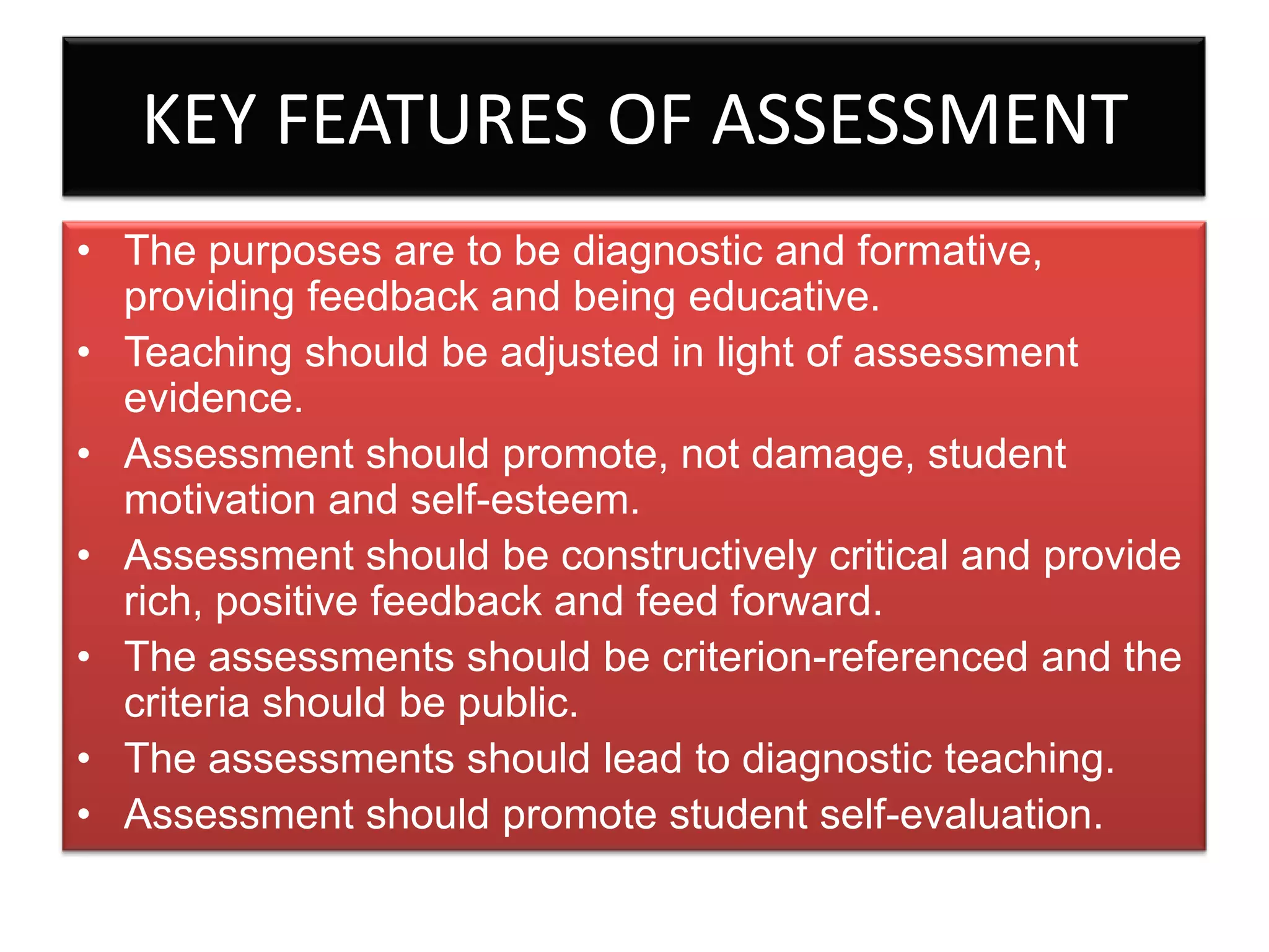 KEY FEATURES OF ASSESSMENT
• The purposes are to be diagnostic and formative,
providing feedback and being educative.
• Teaching should be adjusted in light of assessment
evidence.
• Assessment should promote, not damage, student
motivation and self-esteem.
• Assessment should be constructively critical and provide
rich, positive feedback and feed forward.
• The assessments should be criterion-referenced and the
criteria should be public.
• The assessments should lead to diagnostic teaching.
• Assessment should promote student self-evaluation.

 